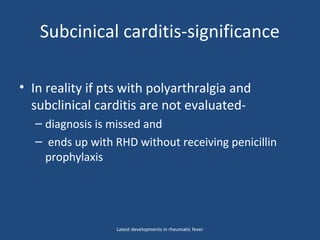 Subcinical carditis-significance
• In reality if pts with polyarthralgia and
subclinical carditis are not evaluated-
– diagnosis is missed and
– ends up with RHD without receiving penicillin
prophylaxis
Latest developments in rheumatic fever
 