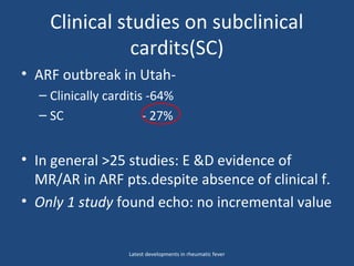 Clinical studies on subclinical
cardits(SC)
• ARF outbreak in Utah-
– Clinically carditis -64%
– SC - 27%
• In general >25 studies: E &D evidence of
MR/AR in ARF pts.despite absence of clinical f.
• Only 1 study found echo: no incremental value
Latest developments in rheumatic fever
 