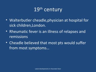 19th
century
• Walterbutler cheadle,physician at hospital for
sick children,London.
• Rheumatic fever is an illness of relapses and
remissions
• Cheadle believed that most pts would suffer
from most symptoms…
Latest developments in rheumatic fever
 