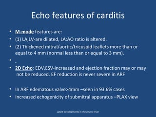 Echo features of carditis
• M-mode features are:
• (1) LA,LV-are dilated, LA:AO ratio is altered.
• (2) Thickened mitral/aortic/tricuspid leaflets more than or
equal to 4 mm (normal less than or equal to 3 mm).
•
• 2D Echo: EDV,ESV-increased and ejection fraction may or may
not be reduced. EF reduction is never severe in ARF
• In ARF edematous valve>4mm –seen in 93.6% cases
• Increased echogenicity of submitral apparatus –PLAX view
Latest developments in rheumatic fever
 