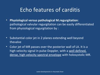 Echo features of carditis
• Physiological versus pathological M.regurgitation:
pathological valvular regurgitation can be easily differentiated
from physiological regurgitation by :
• Substantial color jet in 2 planes extending well beyond
thevalve
• Color jet of MR passes over the posterior wall of LA. It is a
high velocity signal in pulse Doppler, with a well defined,
dense, high velocity spectral envelope with holosystolic MR.
Latest developments in rheumatic fever
 