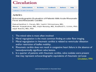 1. The mitral valve is most often involved
2. Mitral regurgitation is the most common finding on color flow imaging.
3. Mitral regurgitation in rheumatic carditis is related to ventricular dilatation
and/or restriction of leaflet mobility.
4. Rheumatic carditis does not result in congestive heart failure in the absence of
hemodynamically significant valve lesions.
5. In a quarter of patients with rheumatic carditis, valve nodules were present
that may represent echocardiographic equivalents of rheumatic verrucae
Circulation,1996
Latest developments in rheumatic fever
 