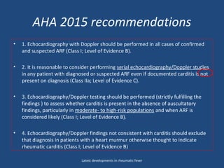 AHA 2015 recommendations
• 1. Echocardiography with Doppler should be performed in all cases of confirmed
and suspected ARF (Class I; Level of Evidence B).
• 2. It is reasonable to consider performing serial echocardiography/Doppler studies
in any patient with diagnosed or suspected ARF even if documented carditis is not
present on diagnosis (Class IIa; Level of Evidence C).
• 3. Echocardiography/Doppler testing should be performed (strictly fulfilling the
findings ) to assess whether carditis is present in the absence of auscultatory
findings, particularly in moderate- to high-risk populations and when ARF is
considered likely (Class I; Level of Evidence B).
• 4. Echocardiography/Doppler findings not consistent with carditis should exclude
that diagnosis in patients with a heart murmur otherwise thought to indicate
rheumatic carditis (Class I; Level of Evidence B)
Latest developments in rheumatic fever
 