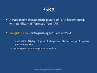 PSRA
• A supposedly characteristic picture of PSRA has emerged,
with significant differences from ARF.
• Deighton etal.- distinguishing features of PSRA:
– onset within 10 days of group A streptococcal infection, prolonged or
recurrent arthritis
– poor symptomatic response to aspirin.
Latest developments in rheumatic fever
 