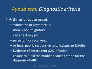 Ayoub etal. Diagnostic criteria
• Arthritis of acute onset,
– symmetric or asymmetric,
– usually non-migratory,
– can affect any joint
– persistent or recurrent.
– At best, poorly responsive to salicylates or NSAIDs.
– Evidence of antecedent GAS infection.
– Failure to fulfill the modified Jones criteria for the
diagnosis of ARF
Latest developments in rheumatic fever
 