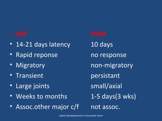 • ARF PSRA
• 14-21 days latency 10 days
• Rapid reponse no response
• Migratory non-migratory
• Transient persistant
• Large joints small/axial
• Weeks to months 1-5 days(3 wks)
• Assoc.other major c/f not assoc.
Latest developments in rheumatic fever
 