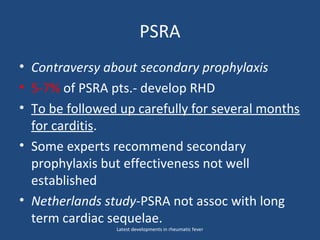 PSRA
• Contraversy about secondary prophylaxis
• 5-7% of PSRA pts.- develop RHD
• To be followed up carefully for several months
for carditis.
• Some experts recommend secondary
prophylaxis but effectiveness not well
established
• Netherlands study-PSRA not assoc with long
term cardiac sequelae.
Latest developments in rheumatic fever
 
