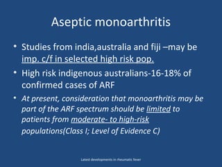 Aseptic monoarthritis
• Studies from india,australia and fiji –may be
imp. c/f in selected high risk pop.
• High risk indigenous australians-16-18% of
confirmed cases of ARF
• At present, consideration that monoarthritis may be
part of the ARF spectrum should be limited to
patients from moderate- to high-risk
populations(Class I; Level of Evidence C)
Latest developments in rheumatic fever
 