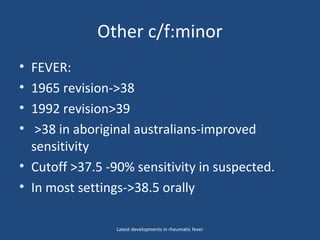 Other c/f:minor
• FEVER:
• 1965 revision->38
• 1992 revision>39
• >38 in aboriginal australians-improved
sensitivity
• Cutoff >37.5 -90% sensitivity in suspected.
• In most settings->38.5 orally
Latest developments in rheumatic fever
 