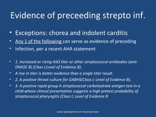 Evidence of preceeding strepto inf.
• Exceptions: chorea and indolent carditis
• Any 1 of the following can serve as evidence of preceding
• infection, per a recent AHA statement
• 1. Increased or rising ASO titer or other streptococcal antibodies (anti-
DNASE B) (Class I;Level of Evidence B).
• A rise in titer is better evidence than a single titer result.
• 2. A positive throat culture for GABHS(Class I; Level of Evidence B).
• 3. A positive rapid group A streptococcal carbohydrate antigen test in a
child whose clinical presentation suggests a high pretest probability of
streptococcal pharyngitis (Class I; Level of Evidence B
Latest developments in rheumatic fever
 