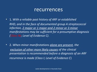 recurrences
• 1. With a reliable past history of ARF or established
RHD, and in the face of documented group A streptococcal
infection, 2 major or 1 major and 2 minor or 3 minor
manifestations may be sufficient for a presumptive diagnosis
(Class IIb; Level of Evidence C).
• 2. When minor manifestations alone are present, the
exclusion of other more likely causes of the clinical
presentation is recommended before a diagnosis of an ARF
recurrence is made (Class I; Level of Evidence C)
Latest developments in rheumatic fever
 