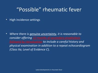 “Possible” rheumatic fever
• High incidence settings
• Where there is genuine uncertainty, it is reasonable to
consider offering 12 months of secondary prophylaxis
followed by reevaluation to include a careful history and
physical examination in addition to a repeat echocardiogram
(Class IIa; Level of Evidence C).
Latest developments in rheumatic fever
 