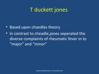 T duckett jones
• Based upon chaedles theory
• In contrast to cheadle,jones seperated the
diverse complaints of rheumatic fever in to
“major” and “minor”
Latest developments in rheumatic fever
 