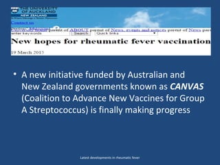 • But now a new initiative funded by the
• A new initiative funded by Australian and
New Zealand governments known as CANVAS
(Coalition to Advance New Vaccines for Group
A Streptococcus) is finally making progress
Latest developments in rheumatic fever
 