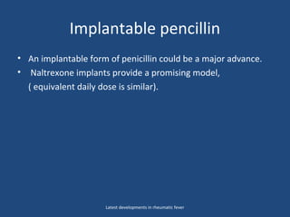 Implantable pencillin
• An implantable form of penicillin could be a major advance.
• Naltrexone implants provide a promising model,
( equivalent daily dose is similar).
Latest developments in rheumatic fever
 