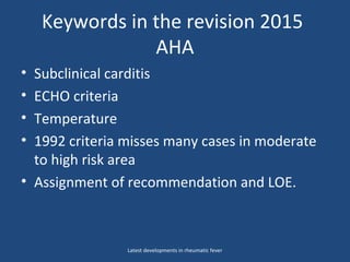 Keywords in the revision 2015
AHA
• Subclinical carditis
• ECHO criteria
• Temperature
• 1992 criteria misses many cases in moderate
to high risk area
• Assignment of recommendation and LOE.
Latest developments in rheumatic fever
 