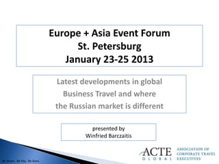 Europe + Asia Event Forum
                                   St. Petersburg
                                January 23-25 2013
                              Latest developments in global
                                Business Travel and where
                              the Russian market is different

                                        presented by
                                      Winfried Barczaitis


Be Smart. Be Hip. Be Seen.
 