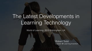 The Latest Developments in
Learning Technology
World of Learning, 2015 Birmingham, UK
Robert Todd
Captain @ Learning Invention
 