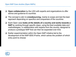 Open NAP Case studies (Open NAPs)
q Open collaboration by the LEG with experts and organizations to offer
advice and guidance to countries
q The concept is akin to crowdsourcing, mainly to scope and test the best
approach depending on specifics and uniqueness of the countries
q Each Open case looks at the details of a country and works towards a
NAP by working through specific steps, using the best available data and
methodologies, in collaboration with experts from the country, designed to
produce a prototype NAP that can then be expanded over time
q Earlier experimentation within the Open NAP initiative led to the
development of the NAP-SDG iFrame, which solves the problem of which
entry point to choose
 