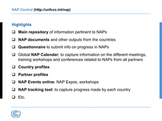 NAP Central (http://unfccc.int/nap)
Highlights
q Main repository of information pertinent to NAPs
q NAP documents and other outputs from the countries
q Questionnaire to submit info on progress in NAPs
q Global NAP Calendar: to capture information on the different meetings,
training workshops and conferences related to NAPs from all partners
q Country profiles
q Partner profiles
q NAP Events online: NAP Expos, workshops
q NAP tracking tool: to capture progress made by each country
q Etc.
 