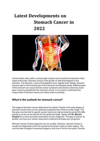 Latest Developments on
Stomach Cancer in
2022
Cancer starts when cells in a body begin to grow out of control and spread to other
areas of the body. Stomach cancer is the growth of cells that happens in the
stomach. The stomach, a part of the digestive tract, digests food. Mostly, stomach
cancers start in the foremost part of the stomach and develop slowly. Different parts
of the stomach can cause diverse cancer symptoms and diverse outcomes. Each
year numerous people die from stomach cancer. It is crucial to understand the
unique traits of stomach cancer as it takes years to develop.
What is the outlook for stomach cancer?
The stage of stomach cancer determines its outlook. People in the early stages of
stomach cancer have a more optimistic prognosis than those at a later stage. The
five-year survival rate for gastric cancer may be as high as seventy percent for little
spread or as low as six percent for the advanced stage. Speak with Dr. Manish
Singhal for a more accurate examination of your prognosis. The type of cancer, its
spread, and how your cancer responds to treatment all shape your prognosis.
Stomach cancer of early diagnosis can be curable. However, stomach cancer is
usually not diagnosed until it has spread to the lymph nodes or other organs. The
survival rate of people in advanced stages is only one in five for five years. Doctors
 