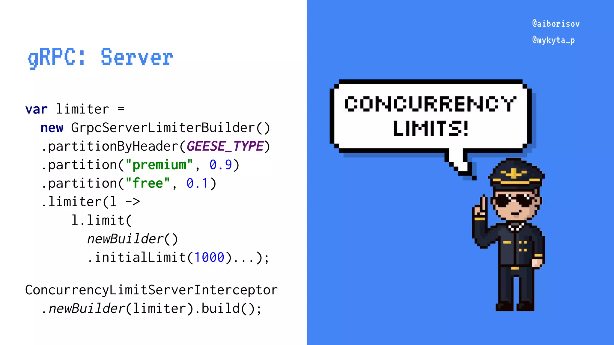 @aiborisov @mykyta_p var limiter = new GrpcServerLimiterBuilder() .partitionByHeader(GEESE_TYPE) .partition("premium", 0.9) .partition("free", 0.1) .limiter(l -> l.limit( newBuilder() .initialLimit(1000)...); ConcurrencyLimitServerInterceptor .newBuilder(limiter).build(); @aiborisov @mykyta_p gRPC: Server 
