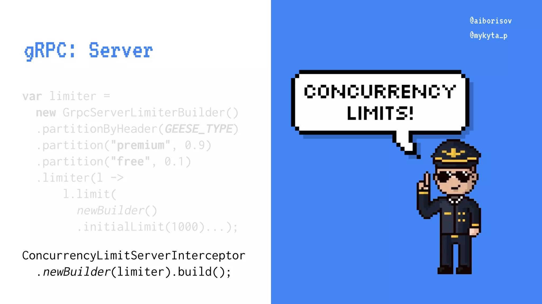 @aiborisov @mykyta_p var limiter = new GrpcServerLimiterBuilder() .partitionByHeader(GEESE_TYPE) .partition("premium", 0.9) .partition("free", 0.1) .limiter(l -> l.limit( newBuilder() .initialLimit(1000)...); ConcurrencyLimitServerInterceptor .newBuilder(limiter).build(); @aiborisov @mykyta_p gRPC: Server 