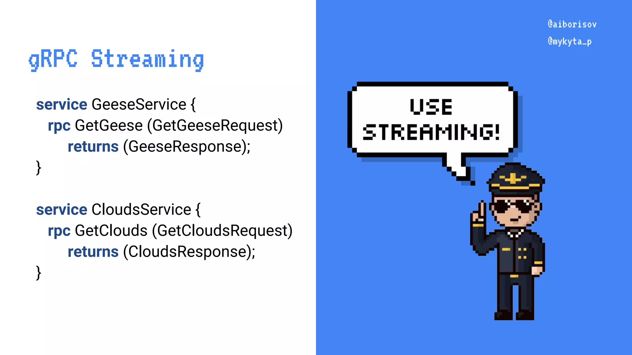 @aiborisov @mykyta_p service GeeseService { rpc GetGeese (GetGeeseRequest) returns (GeeseResponse); } service CloudsService { rpc GetClouds (GetCloudsRequest) returns (CloudsResponse); } @aiborisov @mykyta_p gRPC Streaming 