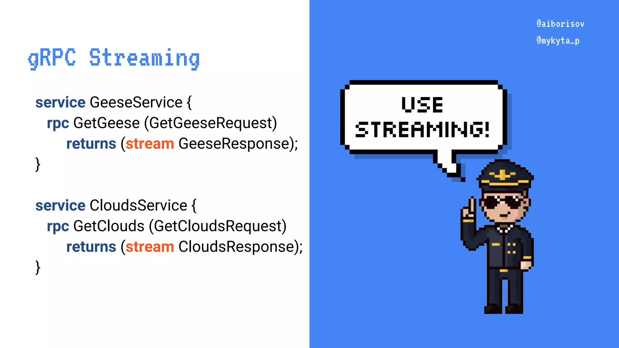 @aiborisov @mykyta_p service GeeseService { rpc GetGeese (GetGeeseRequest) returns (stream GeeseResponse); } service CloudsService { rpc GetClouds (GetCloudsRequest) returns (stream CloudsResponse); } @aiborisov @mykyta_p gRPC Streaming 