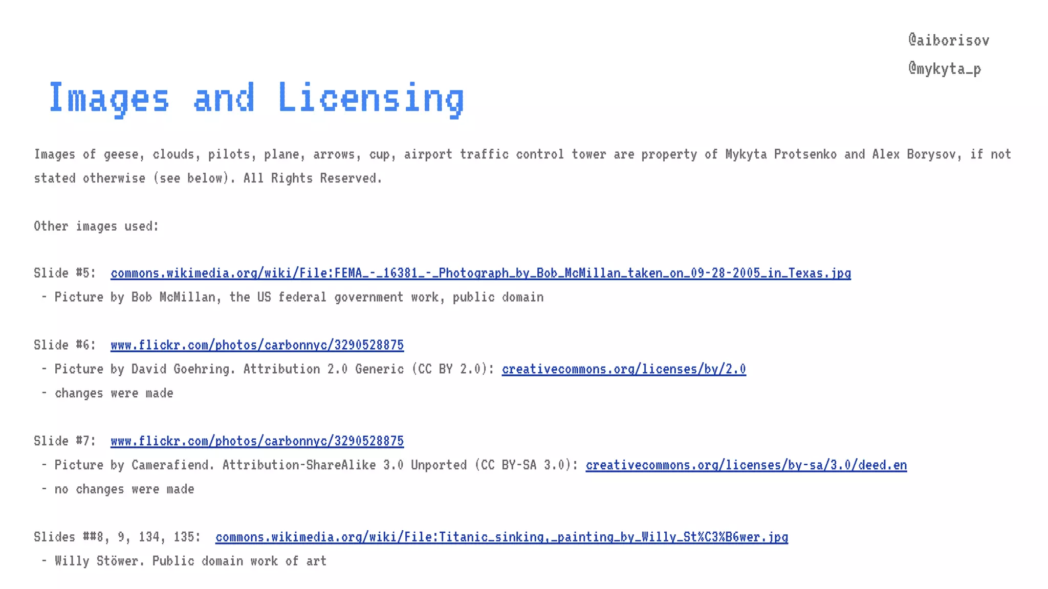 @aiborisov @mykyta_p Images and Licensing Images of geese, clouds, pilots, plane, arrows, cup, airport traffic control tower are property of Mykyta Protsenko and Alex Borysov, if not stated otherwise (see below). All Rights Reserved. Other images used: Slide #5: commons.wikimedia.org/wiki/File:FEMA_-_16381_-_Photograph_by_Bob_McMillan_taken_on_09-28-2005_in_Texas.jpg - Picture by Bob McMillan, the US federal government work, public domain Slide #6: www.flickr.com/photos/carbonnyc/3290528875 - Picture by David Goehring. Attribution 2.0 Generic (CC BY 2.0): creativecommons.org/licenses/by/2.0 - changes were made Slide #7: www.flickr.com/photos/carbonnyc/3290528875 - Picture by Camerafiend. Attribution-ShareAlike 3.0 Unported (CC BY-SA 3.0): creativecommons.org/licenses/by-sa/3.0/deed.en - no changes were made Slides ##8, 9, 134, 135: commons.wikimedia.org/wiki/File:Titanic_sinking,_painting_by_Willy_St%C3%B6wer.jpg - Willy Stöwer. Public domain work of art 