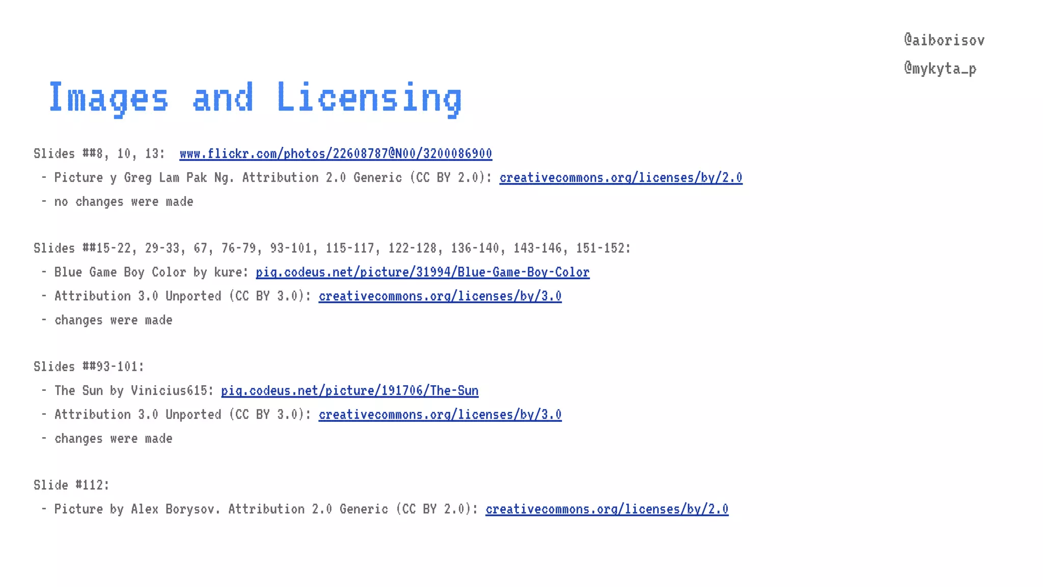 @aiborisov @mykyta_p Images and Licensing Slides ##8, 10, 13: www.flickr.com/photos/22608787@N00/3200086900 - Picture y Greg Lam Pak Ng. Attribution 2.0 Generic (CC BY 2.0): creativecommons.org/licenses/by/2.0 - no changes were made Slides ##15-22, 29-33, 67, 76-79, 93-101, 115-117, 122-128, 136-140, 143-146, 151-152: - Blue Game Boy Color by kure: piq.codeus.net/picture/31994/Blue-Game-Boy-Color - Attribution 3.0 Unported (CC BY 3.0): creativecommons.org/licenses/by/3.0 - changes were made Slides ##93-101: - The Sun by Vinicius615: piq.codeus.net/picture/191706/The-Sun - Attribution 3.0 Unported (CC BY 3.0): creativecommons.org/licenses/by/3.0 - changes were made Slide #112: - Picture by Alex Borysov. Attribution 2.0 Generic (CC BY 2.0): creativecommons.org/licenses/by/2.0 