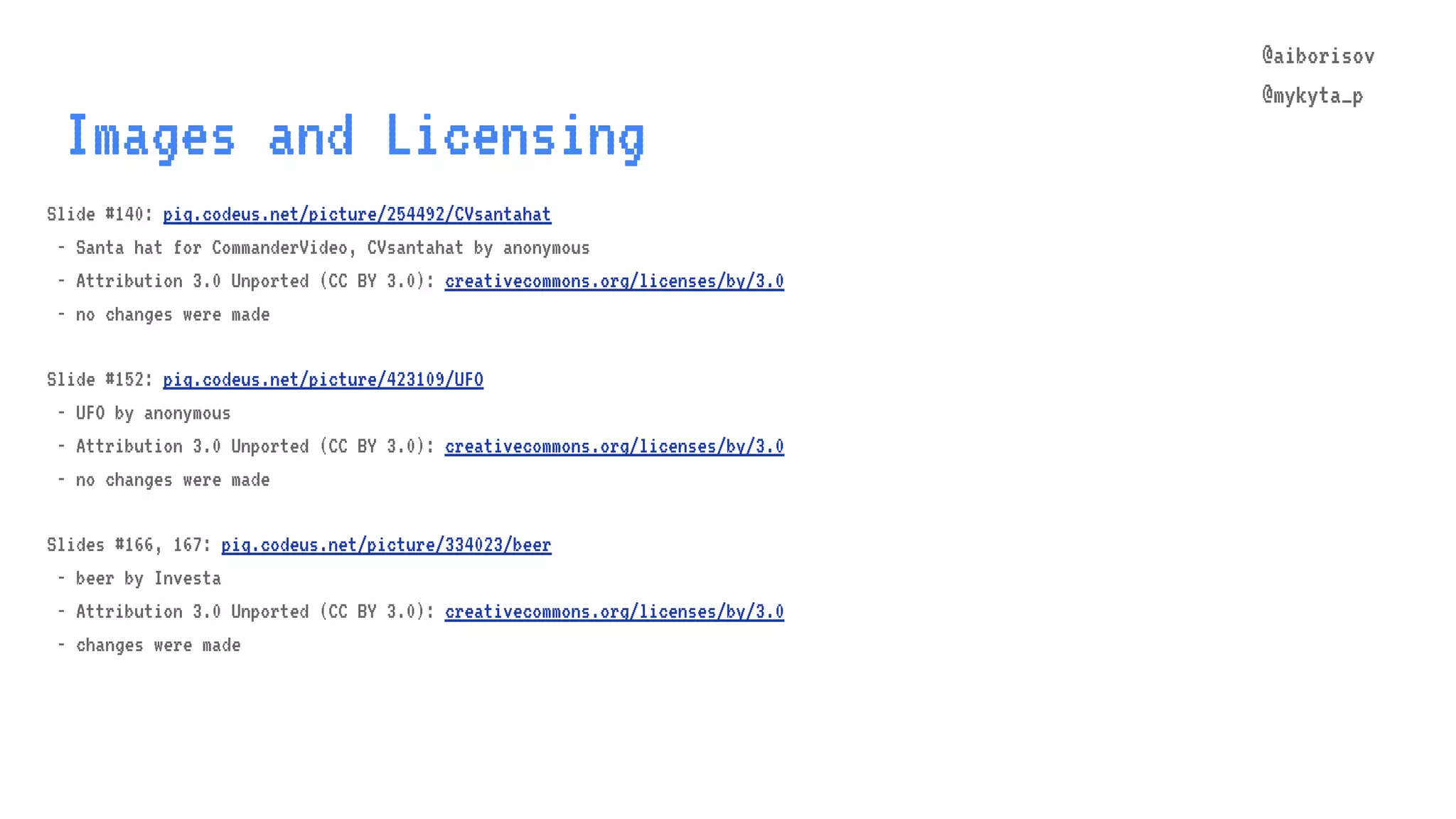 @aiborisov @mykyta_p Images and Licensing Slide #140: piq.codeus.net/picture/254492/CVsantahat - Santa hat for CommanderVideo, CVsantahat by anonymous - Attribution 3.0 Unported (CC BY 3.0): creativecommons.org/licenses/by/3.0 - no changes were made Slide #152: piq.codeus.net/picture/423109/UFO - UFO by anonymous - Attribution 3.0 Unported (CC BY 3.0): creativecommons.org/licenses/by/3.0 - no changes were made Slides #166, 167: piq.codeus.net/picture/334023/beer - beer by Investa - Attribution 3.0 Unported (CC BY 3.0): creativecommons.org/licenses/by/3.0 - changes were made 