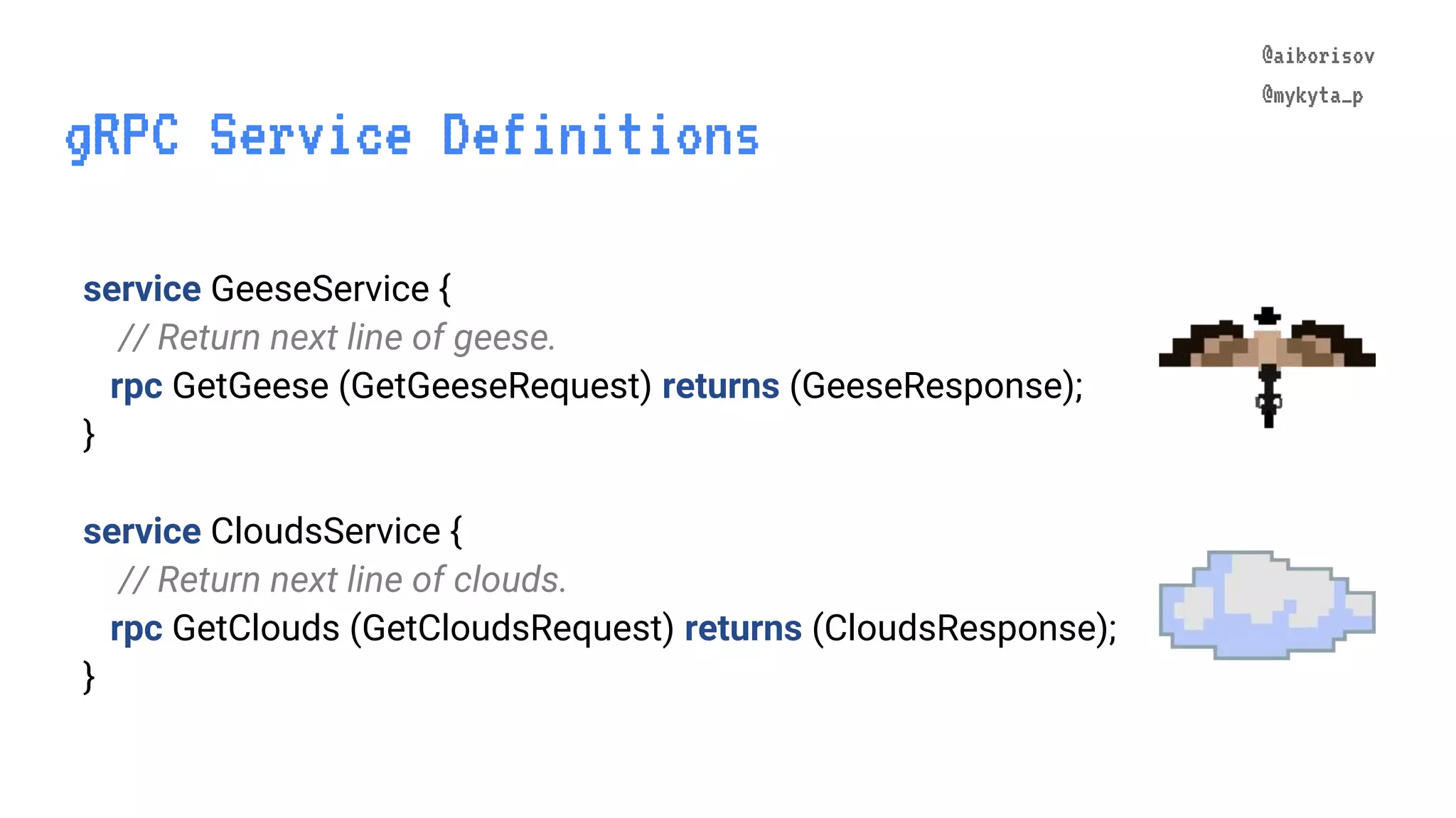 @aiborisov @mykyta_p gRPC Service Definitions @aiborisov @mykyta_p service GeeseService { // Return next line of geese. rpc GetGeese (GetGeeseRequest) returns (GeeseResponse); } service CloudsService { // Return next line of clouds. rpc GetClouds (GetCloudsRequest) returns (CloudsResponse); } 