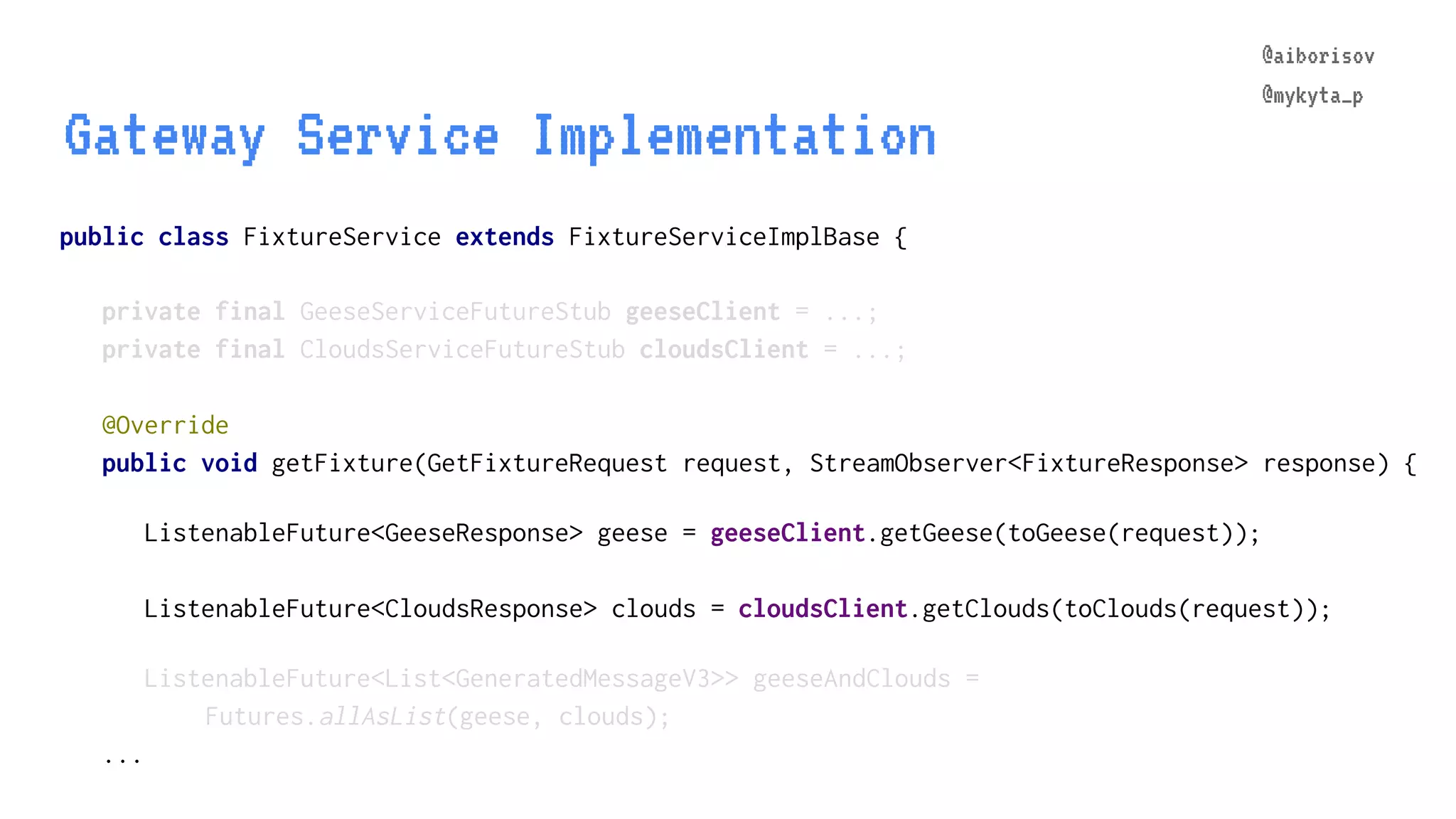 @aiborisov @mykyta_p public class FixtureService extends FixtureServiceImplBase { Gateway Service Implementation @aiborisov @mykyta_p private final GeeseServiceFutureStub geeseClient = ...; private final CloudsServiceFutureStub cloudsClient = ...; @Override public void getFixture(GetFixtureRequest request, StreamObserver<FixtureResponse> response) { ListenableFuture<GeeseResponse> geese = geeseClient.getGeese(toGeese(request)); ListenableFuture<CloudsResponse> clouds = cloudsClient.getClouds(toClouds(request)); ListenableFuture<List<GeneratedMessageV3>> geeseAndClouds = Futures.allAsList(geese, clouds); ... 