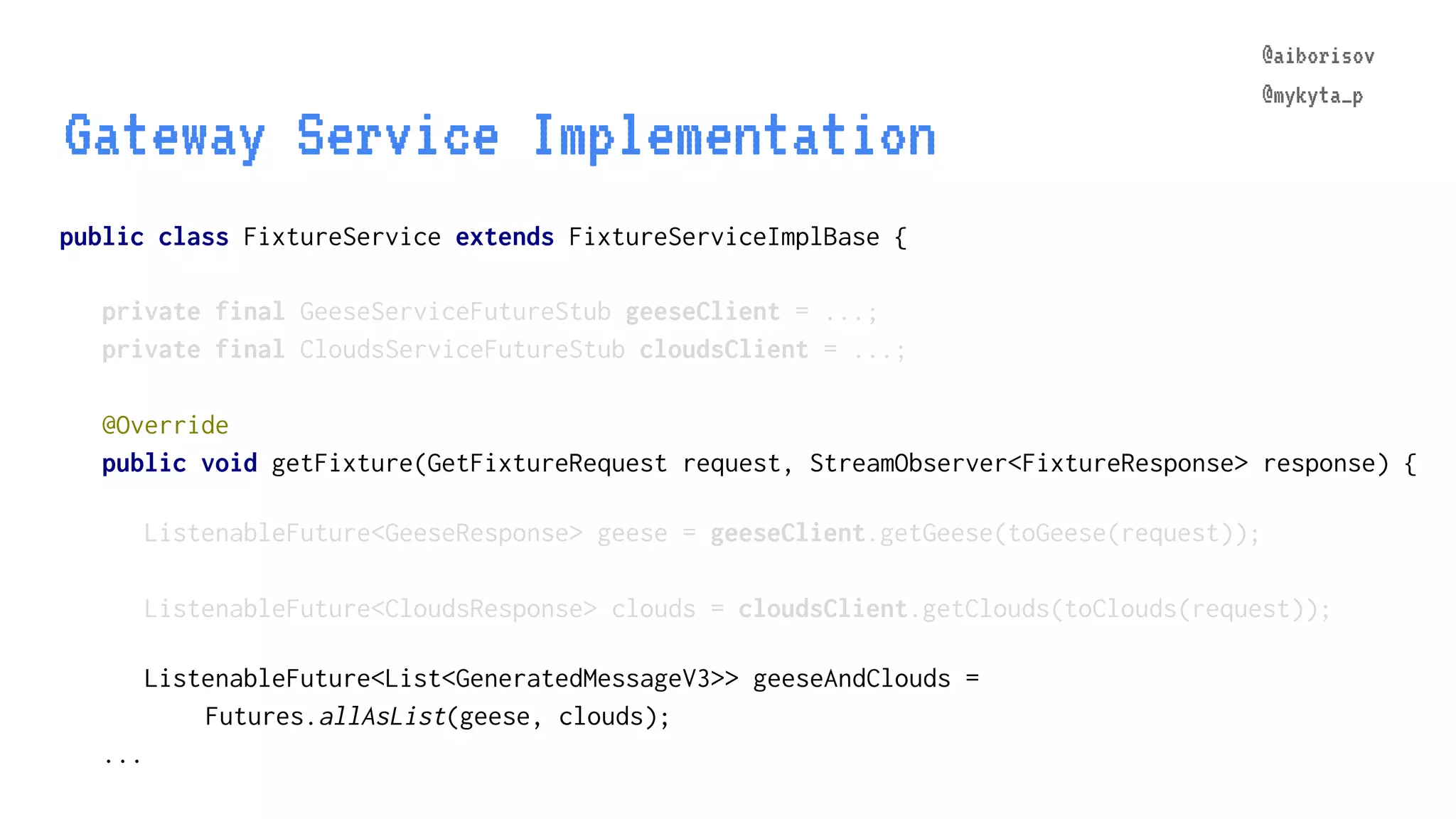 @aiborisov @mykyta_p public class FixtureService extends FixtureServiceImplBase { Gateway Service Implementation @aiborisov @mykyta_p private final GeeseServiceFutureStub geeseClient = ...; private final CloudsServiceFutureStub cloudsClient = ...; @Override public void getFixture(GetFixtureRequest request, StreamObserver<FixtureResponse> response) { ListenableFuture<GeeseResponse> geese = geeseClient.getGeese(toGeese(request)); ListenableFuture<CloudsResponse> clouds = cloudsClient.getClouds(toClouds(request)); ListenableFuture<List<GeneratedMessageV3>> geeseAndClouds = Futures.allAsList(geese, clouds); ... 