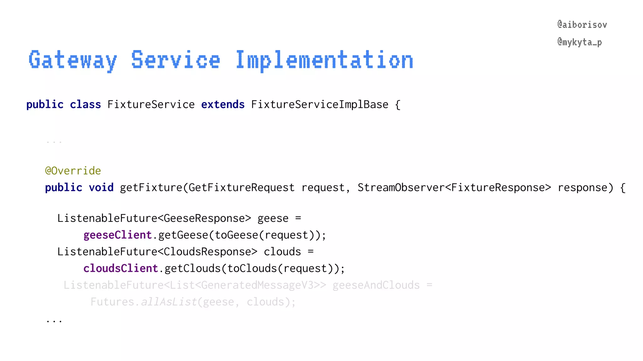 @aiborisov @mykyta_p public class FixtureService extends FixtureServiceImplBase { ... Gateway Service Implementation @aiborisov @mykyta_p @Override public void getFixture(GetFixtureRequest request, StreamObserver<FixtureResponse> response) { ListenableFuture<GeeseResponse> geese = geeseClient.getGeese(toGeese(request)); ListenableFuture<CloudsResponse> clouds = cloudsClient.getClouds(toClouds(request)); ListenableFuture<List<GeneratedMessageV3>> geeseAndClouds = Futures.allAsList(geese, clouds); ... 