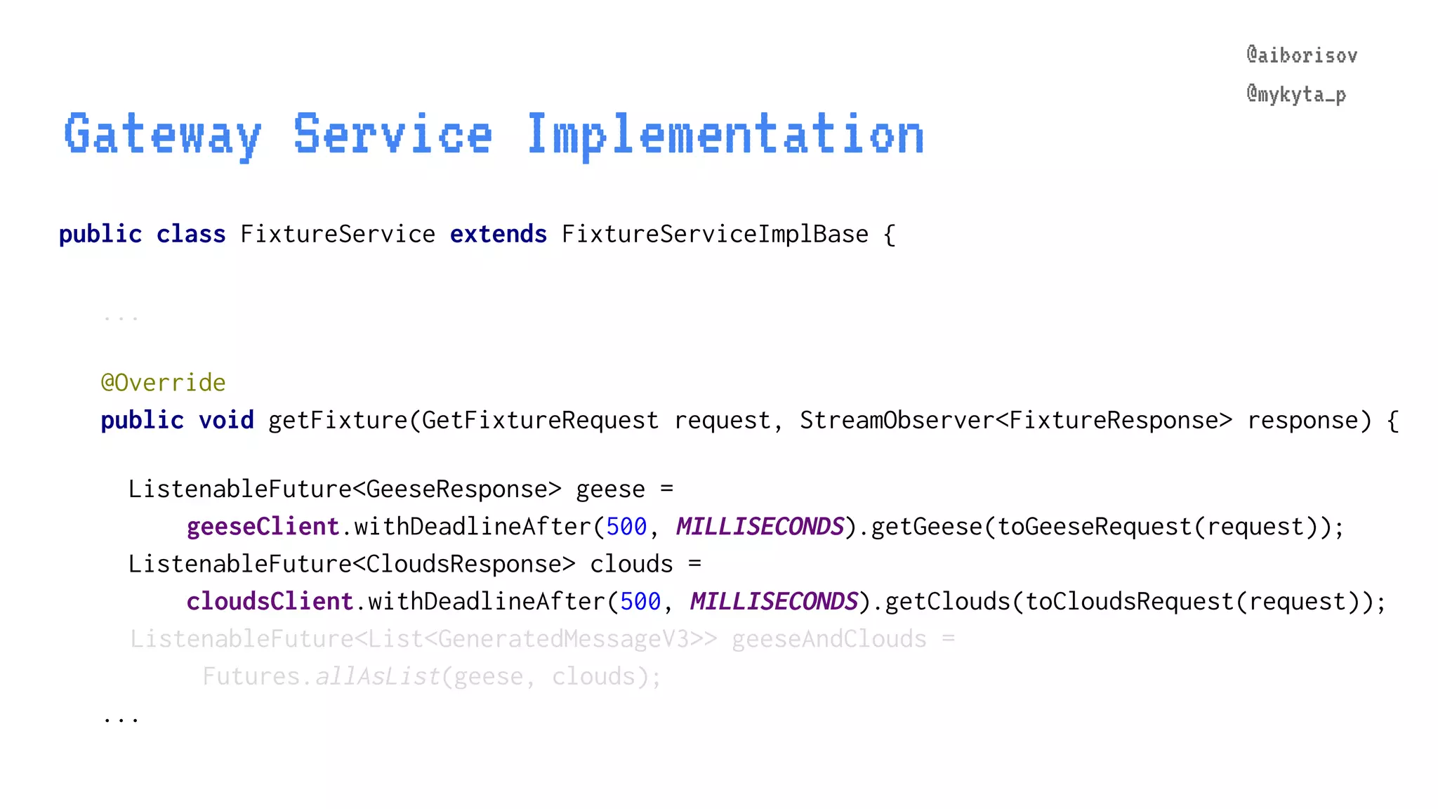 @aiborisov @mykyta_p public class FixtureService extends FixtureServiceImplBase { ... Gateway Service Implementation @aiborisov @mykyta_p @Override public void getFixture(GetFixtureRequest request, StreamObserver<FixtureResponse> response) { ListenableFuture<GeeseResponse> geese = geeseClient.withDeadlineAfter(500, MILLISECONDS).getGeese(toGeeseRequest(request)); ListenableFuture<CloudsResponse> clouds = cloudsClient.withDeadlineAfter(500, MILLISECONDS).getClouds(toCloudsRequest(request)); ListenableFuture<List<GeneratedMessageV3>> geeseAndClouds = Futures.allAsList(geese, clouds); ... 