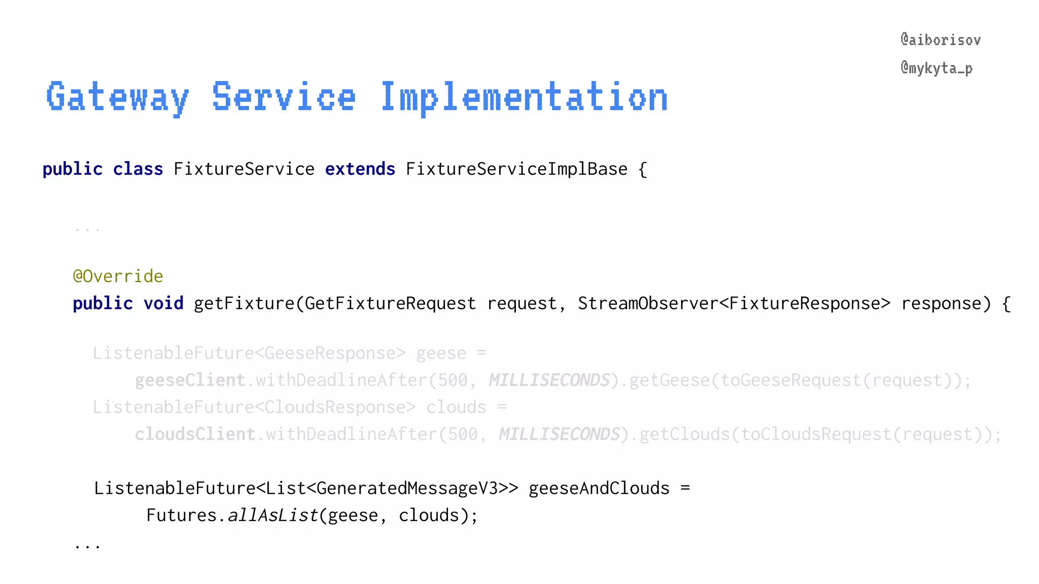 @aiborisov @mykyta_p @Override public void getFixture(GetFixtureRequest request, StreamObserver<FixtureResponse> response) { ListenableFuture<GeeseResponse> geese = geeseClient.withDeadlineAfter(500, MILLISECONDS).getGeese(toGeeseRequest(request)); ListenableFuture<CloudsResponse> clouds = cloudsClient.withDeadlineAfter(500, MILLISECONDS).getClouds(toCloudsRequest(request)); ListenableFuture<List<GeneratedMessageV3>> geeseAndClouds = Futures.allAsList(geese, clouds); ... public class FixtureService extends FixtureServiceImplBase { ... Gateway Service Implementation @aiborisov @mykyta_p 