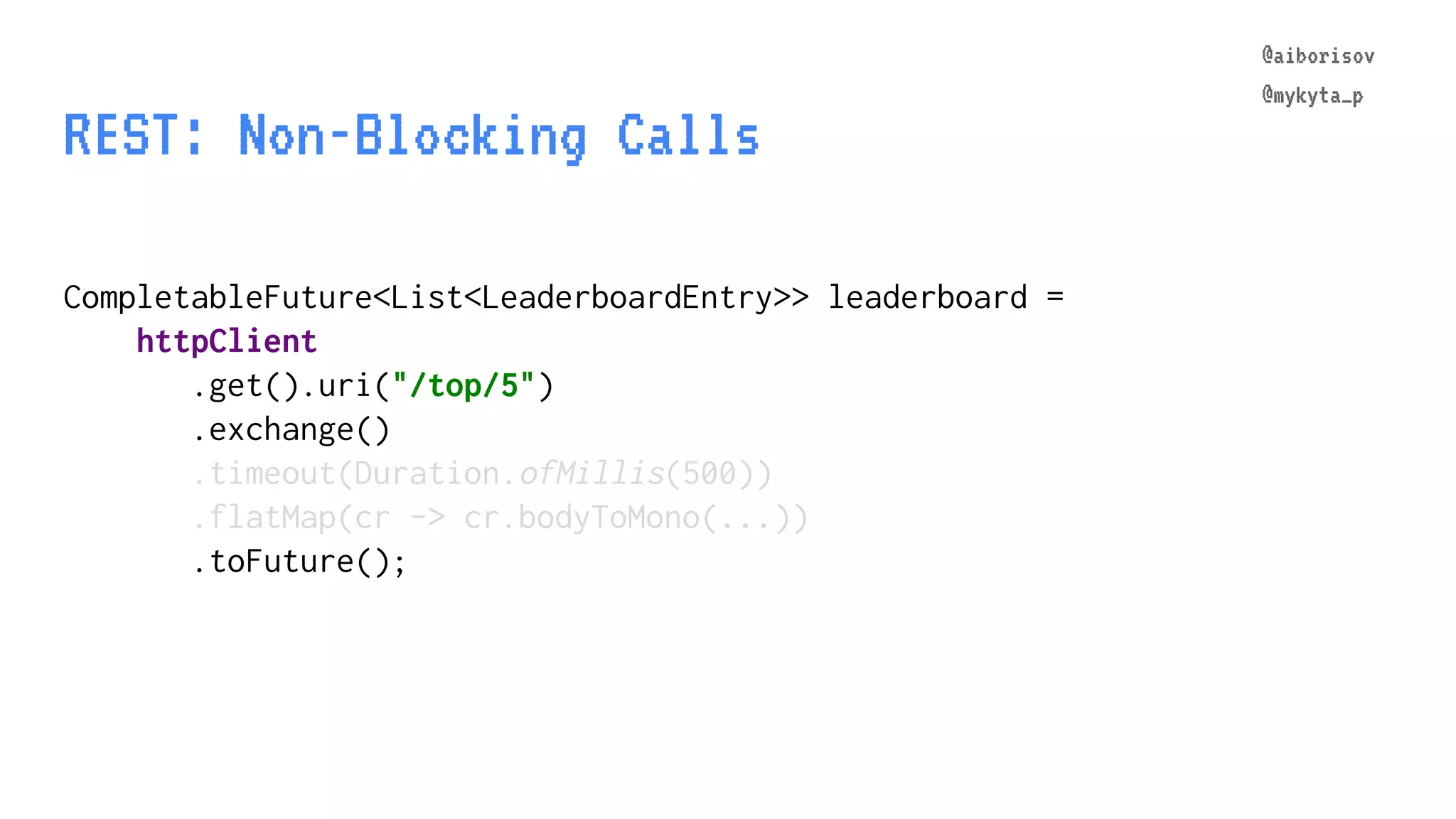@aiborisov @mykyta_p REST: Non-Blocking Calls CompletableFuture<List<LeaderboardEntry>> leaderboard = httpClient .get().uri("/top/5") .exchange() .timeout(Duration.ofMillis(500)) .flatMap(cr -> cr.bodyToMono(...)) .toFuture(); @aiborisov @mykyta_p 