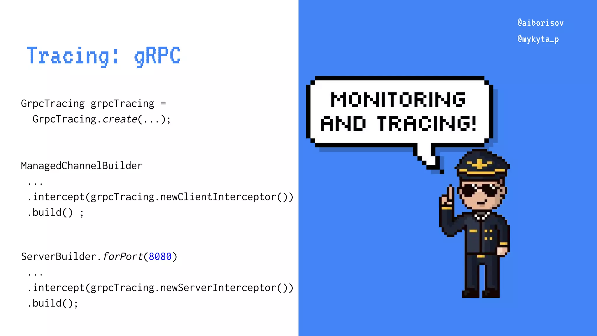 @aiborisov @mykyta_p @aiborisov @mykyta_p Tracing: gRPC GrpcTracing grpcTracing = GrpcTracing.create(...); ManagedChannelBuilder ... .intercept(grpcTracing.newClientInterceptor()) .build() ; ServerBuilder.forPort(8080) ... .intercept(grpcTracing.newServerInterceptor()) .build(); 