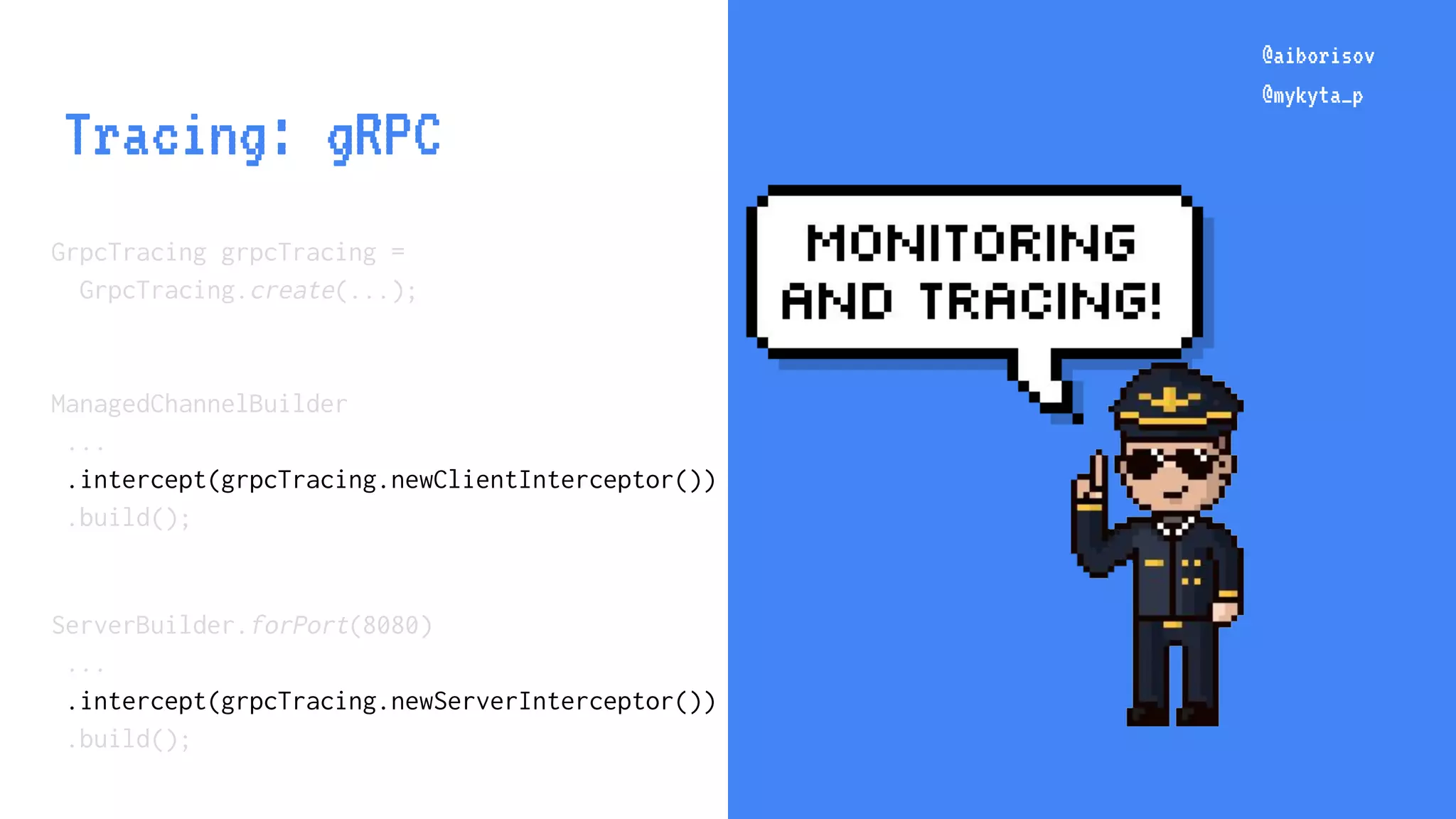 @aiborisov @mykyta_p @aiborisov @mykyta_p Tracing: gRPC GrpcTracing grpcTracing = GrpcTracing.create(...); ManagedChannelBuilder ... .intercept(grpcTracing.newClientInterceptor()) .build(); ServerBuilder.forPort(8080) ... .intercept(grpcTracing.newServerInterceptor()) .build(); 
