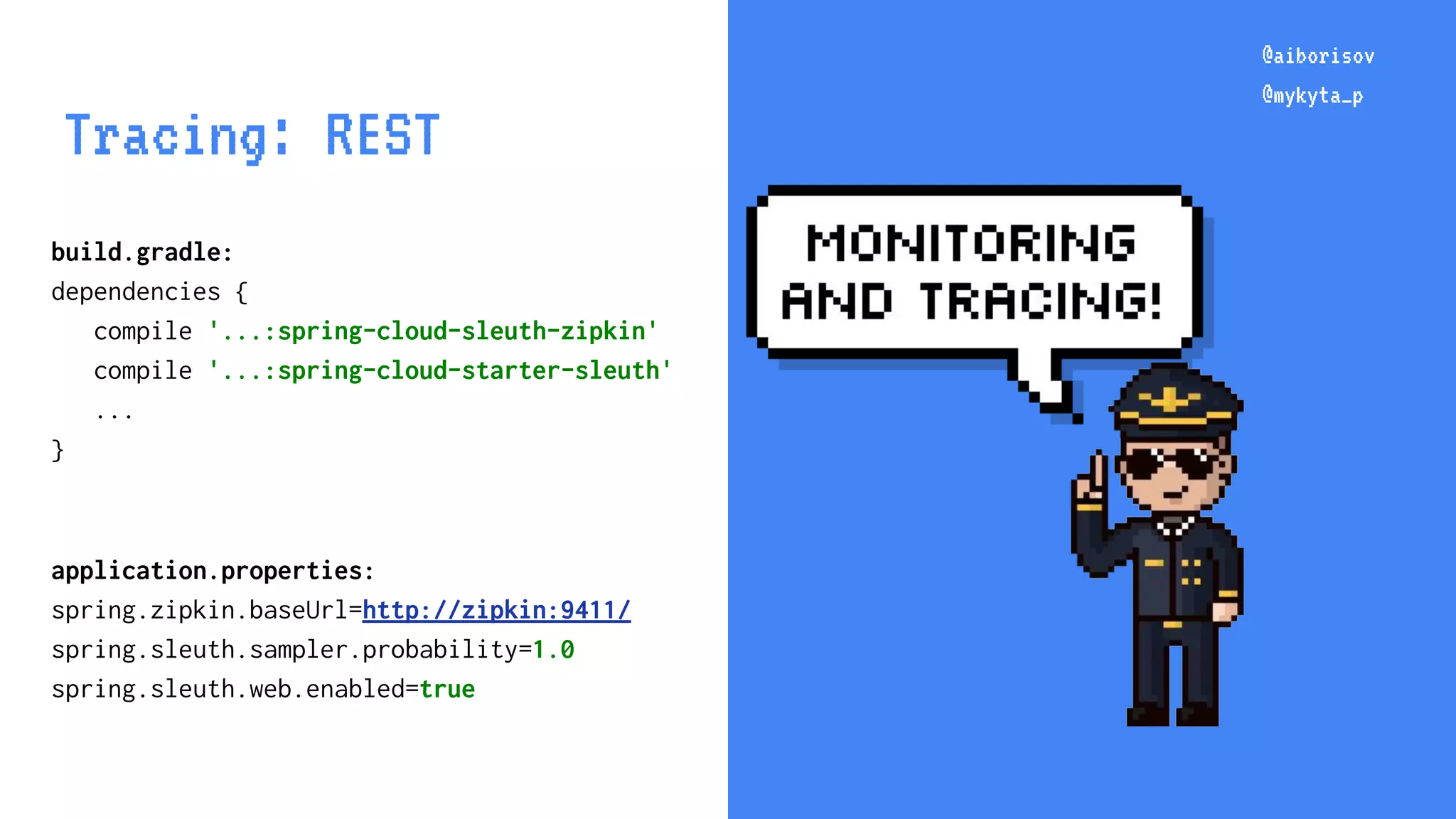 @aiborisov @mykyta_p @aiborisov @mykyta_p Tracing: REST build.gradle: dependencies { compile '...:spring-cloud-sleuth-zipkin' compile '...:spring-cloud-starter-sleuth' ... } application.properties: spring.zipkin.baseUrl=http://zipkin:9411/ spring.sleuth.sampler.probability=1.0 spring.sleuth.web.enabled=true 
