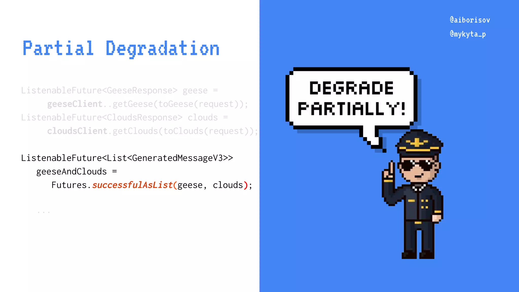 @aiborisov @mykyta_p @aiborisov @mykyta_p Partial Degradation ListenableFuture<GeeseResponse> geese = geeseClient..getGeese(toGeese(request)); ListenableFuture<CloudsResponse> clouds = cloudsClient.getClouds(toClouds(request)); ListenableFuture<List<GeneratedMessageV3>> geeseAndClouds = Futures.successfulAsList(geese, clouds); ... 