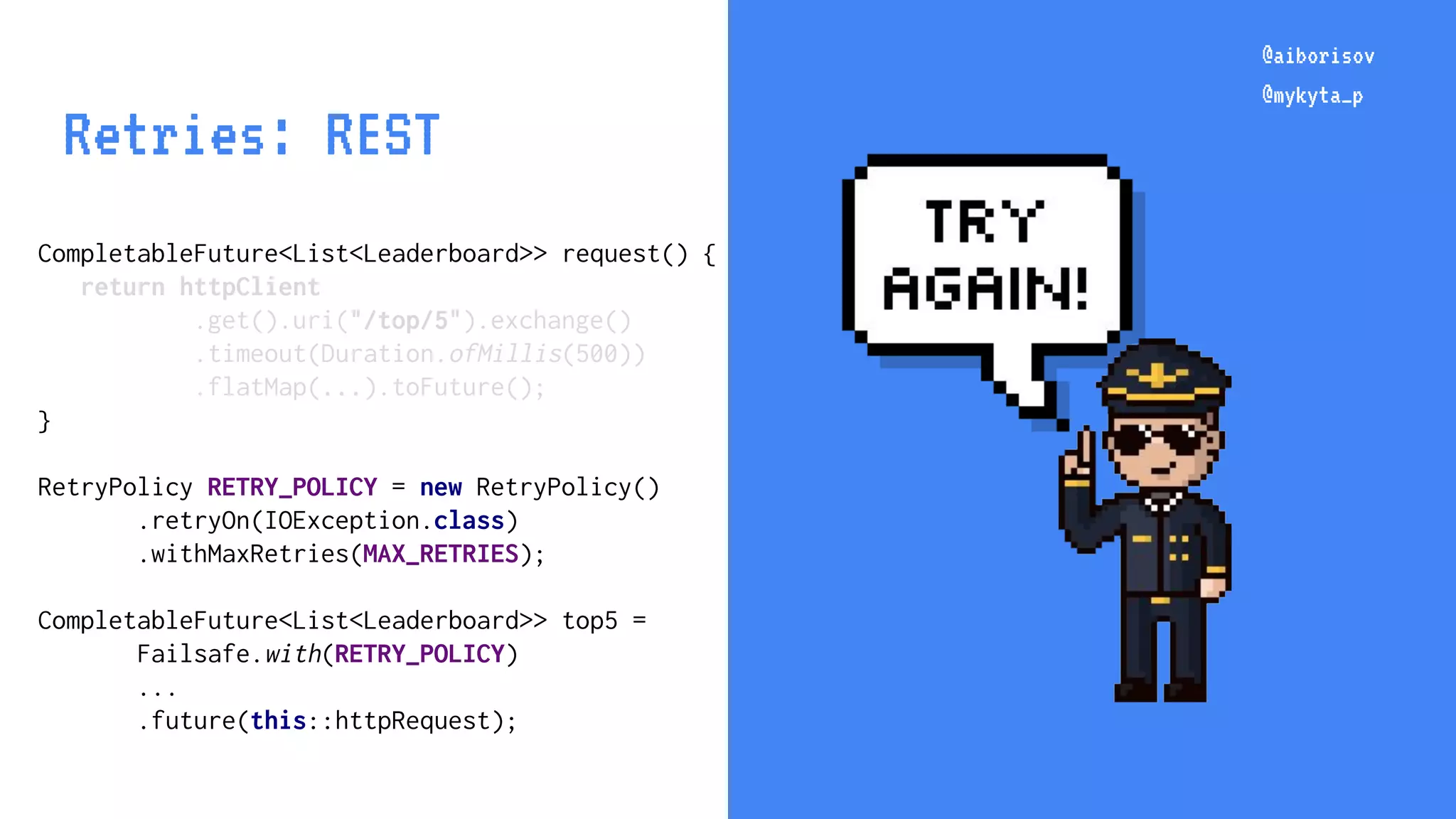 @aiborisov @mykyta_p CompletableFuture<List<Leaderboard>> request() { return httpClient .get().uri("/top/5").exchange() .timeout(Duration.ofMillis(500)) .flatMap(...).toFuture(); } RetryPolicy RETRY_POLICY = new RetryPolicy() .retryOn(IOException.class) .withMaxRetries(MAX_RETRIES); CompletableFuture<List<Leaderboard>> top5 = Failsafe.with(RETRY_POLICY) ... .future(this::httpRequest); @aiborisov @mykyta_p Retries: REST 