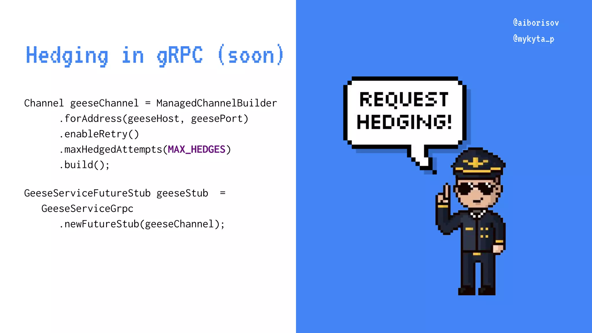 @aiborisov @mykyta_p Channel geeseChannel = ManagedChannelBuilder .forAddress(geeseHost, geesePort) .enableRetry() .maxHedgedAttempts(MAX_HEDGES) .build(); GeeseServiceFutureStub geeseStub = GeeseServiceGrpc .newFutureStub(geeseChannel); @aiborisov @mykyta_p Hedging in gRPC (soon) 