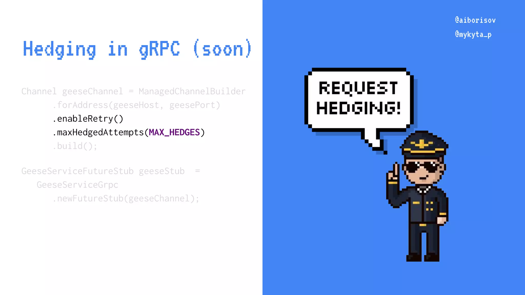 @aiborisov @mykyta_p Channel geeseChannel = ManagedChannelBuilder .forAddress(geeseHost, geesePort) .enableRetry() .maxHedgedAttempts(MAX_HEDGES) .build(); GeeseServiceFutureStub geeseStub = GeeseServiceGrpc .newFutureStub(geeseChannel); @aiborisov @mykyta_p Hedging in gRPC (soon) 