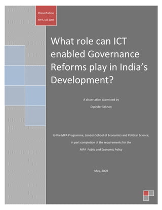 Dissertation

MPA, LSE 2009




          What role can ICT
          enabled Governance
          Reforms play in India’s
          Development?
                                  A dissertation submitted by

                                       Dipinder Sekhon




            to the MPA Programme, London School of Economics and Political Science,

                         in part completion of the requirements for the

                               MPA Public and Economic Policy




                                          May, 2009
 