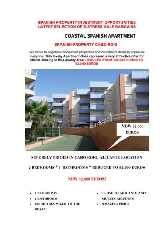SPANISH PROPERTY INVESTMENT OPPORTUNITIES


                  SPANISH PROPERTY CABO ROIG
This lovely Apartment does represent a very attractive offer for clients looking
   in this quality area. REDUCED FROM 145,000 EUROS TO 92,000 EUROS




                                                              NOW 92,000
                                                                EUROS




      SUPERBLY PRICED IN CABO ROIG, ALICANTE LOCATION

 2 BEDROOMS * 1 BATHROOMS * REDUCED TO 92,000 EUROS

                           NOW 92,000 EUROS!


  •    2 BEDROOMS                             •   CLOSE TO ALL LOCAL
  •    1 BATHROOM                                 AMENITIES
  •    400 METRES WALK TO THE
       BEACH                                  •   SIGNIFICANT REDUCTION

  •    CLOSE TO ALICANTE AND                  •   HIGHLY RENTABLE

       MURCIA AIRPORTS                        •   COMMUNAL POOL

  •    AMAZING PRICE                          •   WE HAVE THE KEYS
 