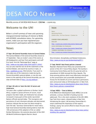 27 September 2011



DESA NGO News
Monthly service of UN DESA NGO Branch | CSO Net - csonet.org


Welcome to the UN!                                          INSIDE
                                                            News                                              1
Below is a brief summary of news and upcoming               Upcoming Events                                   2
                                                            Useful Links | At Your Service | Contact Us       4
intergovernmental meetings of interest to NGOs
with ECOSOC consultative status. For upcoming
                                                            CHOOSE YOUR LANGUAGE :
events, make sure you have registered your
                                                            ENGLISH
organization's participation with the organizer.
                                                            http://csonet.org/content/documents/lateste.pdf
                                                            AUSSI DISPONIBLE EN FRANÇAIS :

News                                                        http://csonet.org/content/documents/latestf.htm
                                                            TAMBIEN DISPONIBLE EN ESPANOL :
                                                            http://csonet.org/content/documents/latests.htm
27 Sept: UN General Assembly closes its General Debate
The General Debate of the General Assembly closed on
27 September. Take an insider’s view of the events at     Discrimination, Xenophobia and Related Intolerance.
UN Headquarters and hear from participants and staff      http://www.un.org/en/ga/durbanmeeting2011/
first hand. Visit the "Backstage Buzz" page at
http://www.un.org/apps/news/html/ga2011.shtml .           21 Sept: World’s best forest policies crowned
You can also read the text of all the statements at the   Rwanda’s National Forest Policy was proclaimed the
General Debate, and search by country or topic, at        winner of the 2011 Future Policy Award. The Gambia’s
http://gadebate.un.org. Alternatively, if you want to     Community Forest Policy and the US Lacey Act with its
view video any of the statements made during the          amendment of 2008 received the Silver Awards. The
General Assembly's general debate, or see the side        three winning policies which most effectively contribute
events to the opening of the General Assembly, you can    to the conservation and sustainable development of
view archived video at http://un.org/webcast .            forests for the benefit of current and future generations
                                                          were announced today at UN Headquarters in New York.
                                                          http://www.un.org/en/development/desa/news/forest/
                     ‘stem
22 Sept: UN calls to ‘stem the tide’ of racism and        best-forest-policies-crowned.html
intolerance
Ten years after a global conference in Durban, South      16 Sept: MDGs - Time to Deliver
Africa, sought to uproot all forms of racism, much        If the Millennium Development Goals (MDGs) are to be
progress has been made, yet intolerance has actually      achieved, a serious shortfall in funding must be
increased in many parts of the world, top United          addressed. This is the stark revelation of the UN’s MDG
Nations officials warned today. “The resurgence and       Gap Task Force report, released today in New York.
persistence of such inhumane attitudes and detrimental    Introducing the report, UN Secretary-General Ban Ki-
practices indicate that we have not done enough to        moon underlined the importance of the report’s
stem the tide,” Secretary-General Ban Ki-moon told a      findings, saying “we cannot afford to leave the poor even
high-level General Assembly meeting held to mark the      further behind.”
10th anniversary of the adoption of the so-called         http://www.un.org/en/development/desa/news/policy/
Durban Declaration, the outcome document of the 2001      minding-the-gap.html
UN World Conference Against Racism, Racial
 