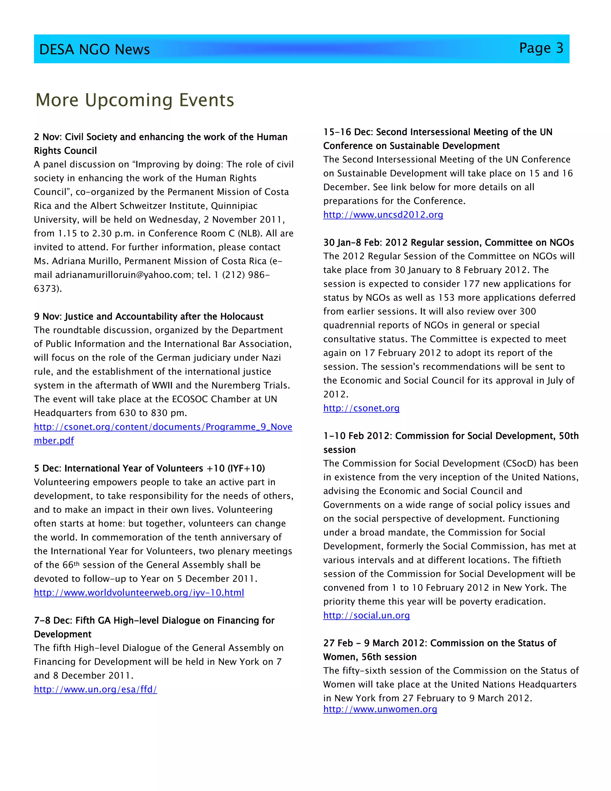 DESA NGO News                                                                                                Page 3


More Upcoming Events
                                                               15-
                                                               15-16 Dec: Second Intersessional Meeting of the UN
2 Nov: Civil Society and enhancing the work of the Human
                                                               Conference on Sustainable Development
Rights Council
                                                               The Second Intersessional Meeting of the UN Conference
A panel discussion on “Improving by doing: The role of civil
                                                               on Sustainable Development will take place on 15 and 16
society in enhancing the work of the Human Rights
                                                               December. See link below for more details on all
Council”, co-organized by the Permanent Mission of Costa
                                                               preparations for the Conference.
Rica and the Albert Schweitzer Institute, Quinnipiac
                                                               http://www.uncsd2012.org
University, will be held on Wednesday, 2 November 2011,
from 1.15 to 2.30 p.m. in Conference Room C (NLB). All are
                                                               30 Jan–8 Feb: 2012 Regular session, Committee on NGOs
                                                                  Jan–
invited to attend. For further information, please contact
                                                               The 2012 Regular Session of the Committee on NGOs will
Ms. Adriana Murillo, Permanent Mission of Costa Rica (e-
                                                               take place from 30 January to 8 February 2012. The
mail adrianamurilloruin@yahoo.com; tel. 1 (212) 986-
                                                               session is expected to consider 177 new applications for
6373).
                                                               status by NGOs as well as 153 more applications deferred
                                                               from earlier sessions. It will also review over 300
9 Nov: Justice and Accountability after the Holocaust
                                                               quadrennial reports of NGOs in general or special
The roundtable discussion, organized by the Department
                                                               consultative status. The Committee is expected to meet
of Public Information and the International Bar Association,
                                                               again on 17 February 2012 to adopt its report of the
will focus on the role of the German judiciary under Nazi
                                                               session. The session's recommendations will be sent to
rule, and the establishment of the international justice
                                                               the Economic and Social Council for its approval in July of
system in the aftermath of WWII and the Nuremberg Trials.
                                                               2012.
The event will take place at the ECOSOC Chamber at UN
                                                               http://csonet.org
Headquarters from 630 to 830 pm.
http://csonet.org/content/documents/Programme_9_Nove
                                                               1-10 Feb 2012: Commission for Social Development, 50th
mber.pdf
                                                               session
                                                               The Commission for Social Development (CSocD) has been
5 Dec: International Year of Volunteers +10 (IYF+10)
                                        +10
                                                               in existence from the very inception of the United Nations,
Volunteering empowers people to take an active part in
                                                               advising the Economic and Social Council and
development, to take responsibility for the needs of others,
                                                               Governments on a wide range of social policy issues and
and to make an impact in their own lives. Volunteering
                                                               on the social perspective of development. Functioning
often starts at home: but together, volunteers can change
                                                               under a broad mandate, the Commission for Social
the world. In commemoration of the tenth anniversary of
                                                               Development, formerly the Social Commission, has met at
the International Year for Volunteers, two plenary meetings
                                                               various intervals and at different locations. The fiftieth
of the 66th session of the General Assembly shall be
                                                               session of the Commission for Social Development will be
devoted to follow-up to Year on 5 December 2011.
                                                               convened from 1 to 10 February 2012 in New York. The
http://www.worldvolunteerweb.org/iyv-10.html
                                                               priority theme this year will be poverty eradication.
                                                               http://social.un.org
7-8 Dec: Fifth GA High-level Dialogue on Financing for
                  High-
Development
                                                               27 Feb - 9 March 2012: Commission on the Status of
The fifth High-level Dialogue of the General Assembly on
                                                               Women, 56th session
Financing for Development will be held in New York on 7
                                                               The fifty-sixth session of the Commission on the Status of
and 8 December 2011.
                                                               Women will take place at the United Nations Headquarters
http://www.un.org/esa/ffd/
                                                               in New York from 27 February to 9 March 2012.
                                                               http://www.unwomen.org
 